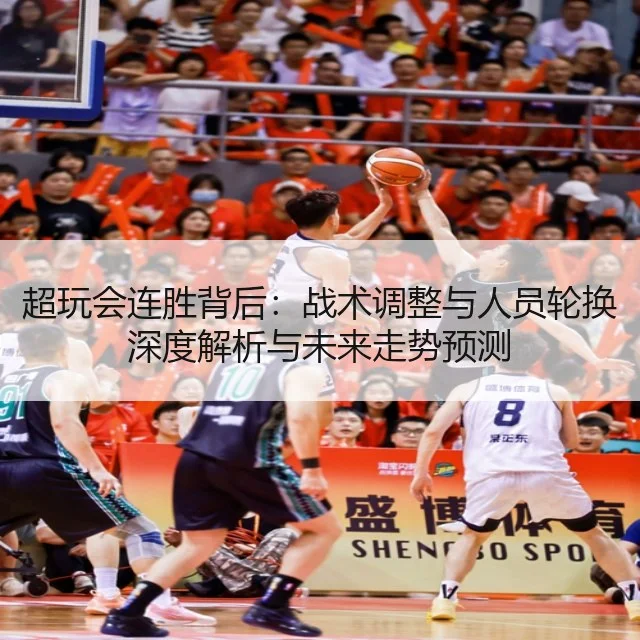 超玩会连胜背后：战术调整与人员轮换深度解析与未来走势预测